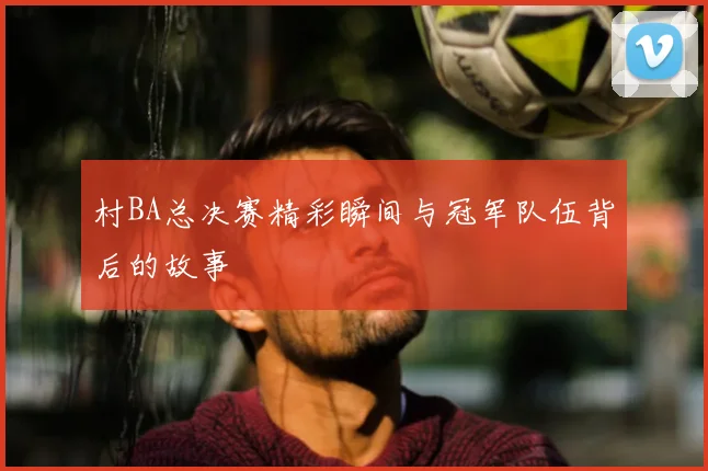 村BA总决赛精彩瞬间与冠军队伍背后的故事