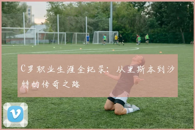 C罗职业生涯全纪录：从里斯本到沙特的传奇之路
