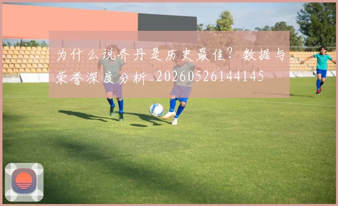 为什么说乔丹是历史最佳？数据与荣誉深度分析_20260526144145