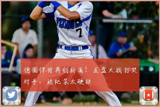德国悍将再创新高!五盘大战打哭对手,这纪录太硬核