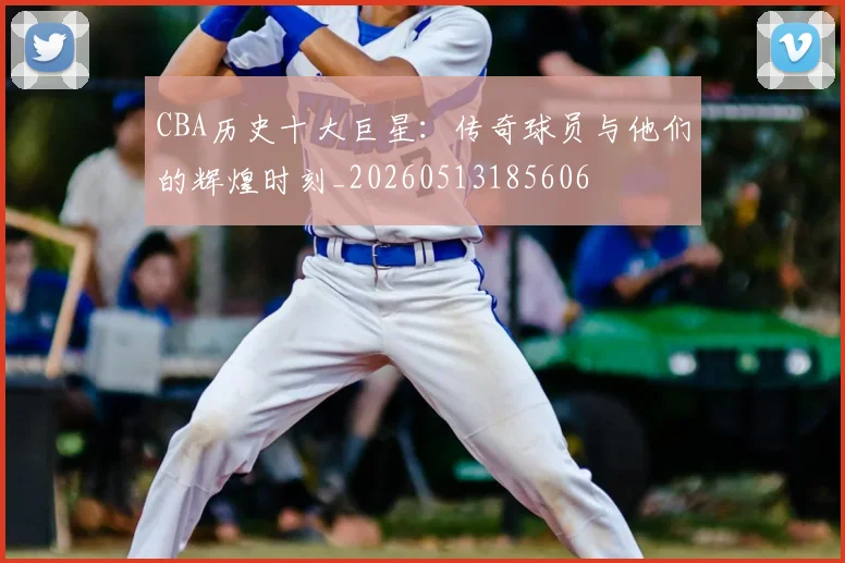 CBA历史十大巨星：传奇球员与他们的辉煌时刻_20260513185606