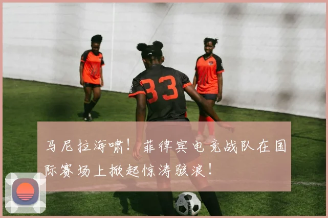 马尼拉海啸！菲律宾电竞战队在国际赛场上掀起惊涛骇浪！