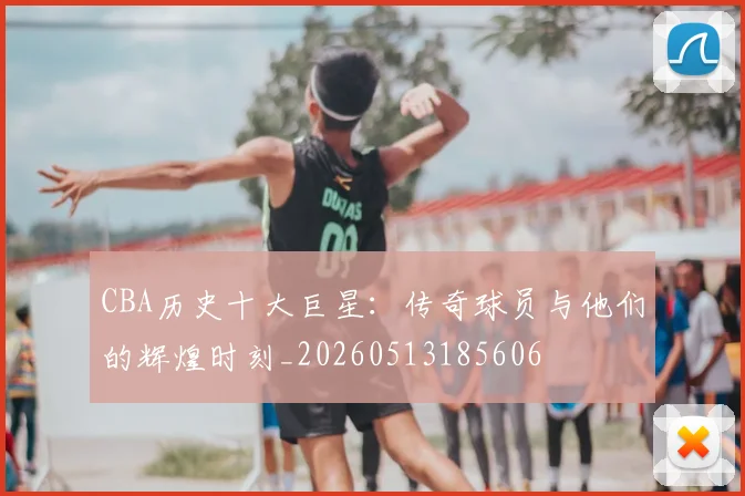 CBA历史十大巨星：传奇球员与他们的辉煌时刻_20260513185606