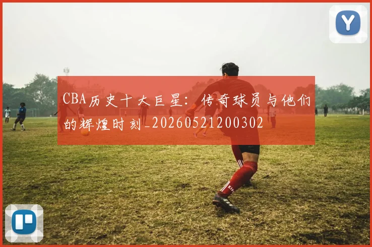 CBA历史十大巨星：传奇球员与他们的辉煌时刻_20260521200302