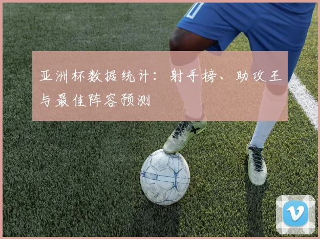 亚洲杯数据统计：射手榜、助攻王与最佳阵容预测