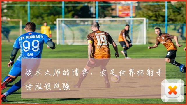 战术大师的博弈，女足世界杯射手榜谁领风骚