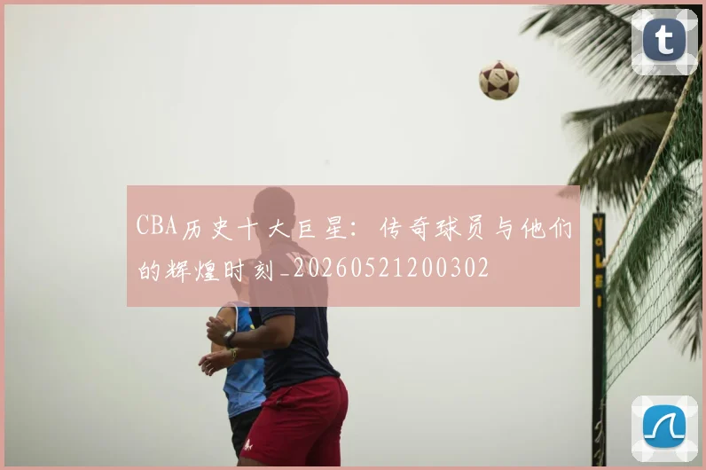 CBA历史十大巨星：传奇球员与他们的辉煌时刻_20260521200302