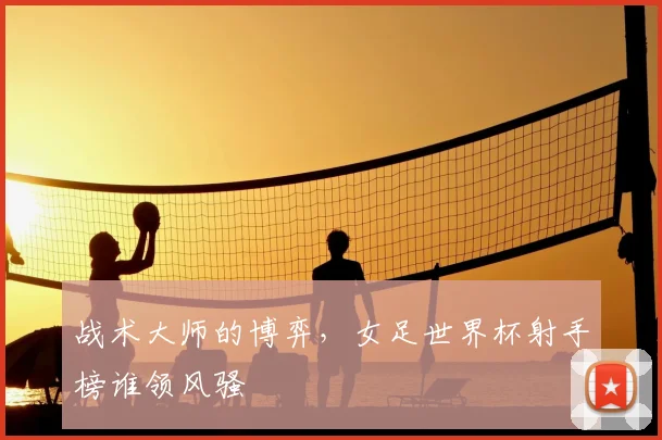 战术大师的博弈，女足世界杯射手榜谁领风骚