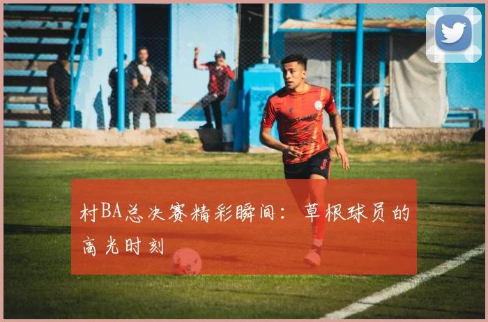 村BA总决赛精彩瞬间：草根球员的高光时刻