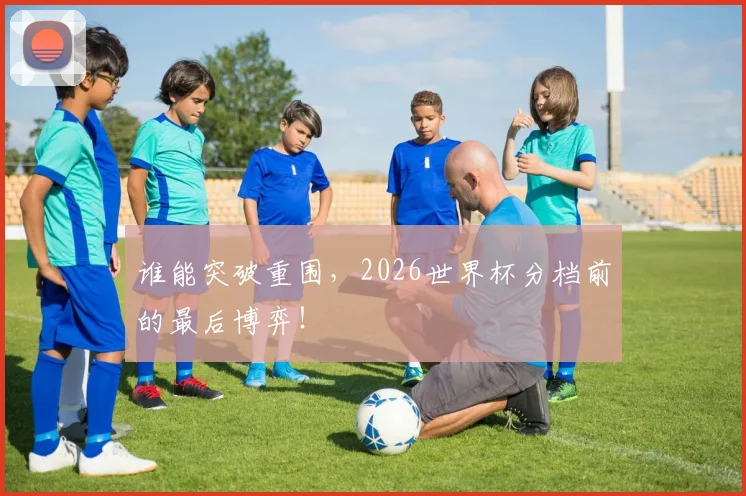 谁能突破重围，2026世界杯分档前的最后博弈！