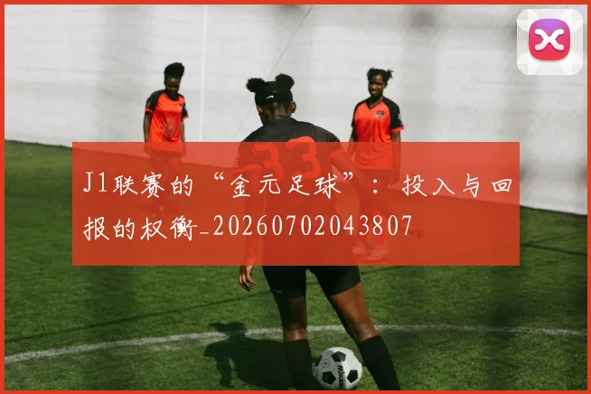 J1联赛的“金元足球”：投入与回报的权衡_20260702043807